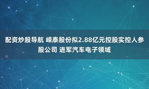 配资炒股导航 嵘泰股份拟2.88亿元控股实控人参股公司 进军汽车电子领域