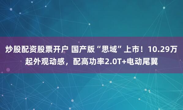 炒股配资股票开户 国产版“思域”上市！10.29万起外观动感，配高功率2.0T+电动尾翼