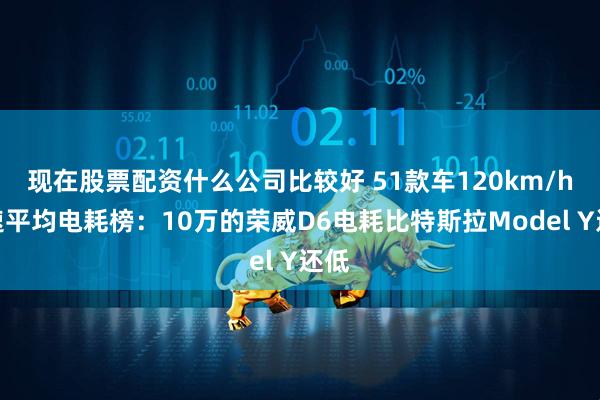 现在股票配资什么公司比较好 51款车120km/h时速平均电耗榜：10万的荣威D6电耗比特斯拉Model Y还低
