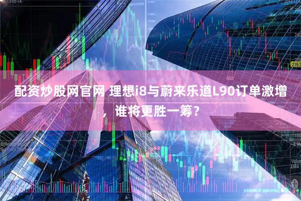 配资炒股网官网 理想i8与蔚来乐道L90订单激增，谁将更胜一筹？