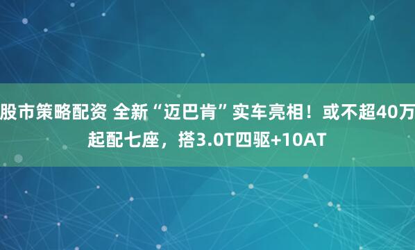 股市策略配资 全新“迈巴肯”实车亮相！或不超40万起配七座，搭3.0T四驱+10AT