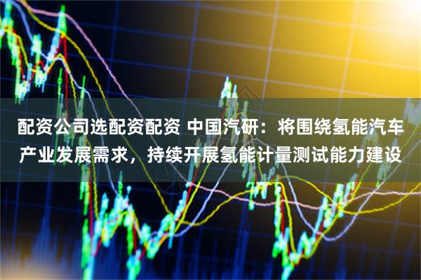 配资公司选配资配资 中国汽研：将围绕氢能汽车产业发展需求，持续开展氢能计量测试能力建设