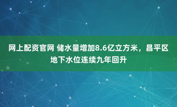 网上配资官网 储水量增加8.6亿立方米，昌平区地下水位连续九年回升