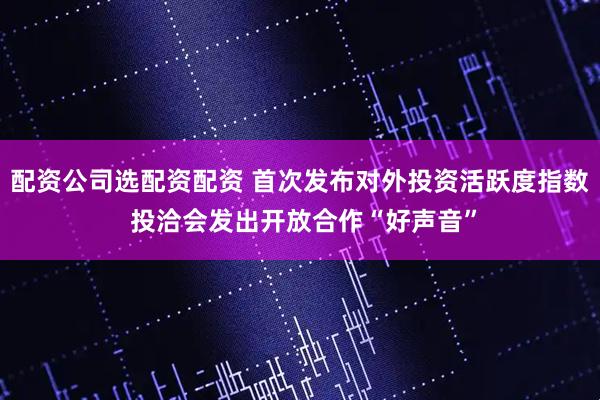 配资公司选配资配资 首次发布对外投资活跃度指数 投洽会发出开放合作“好声音”