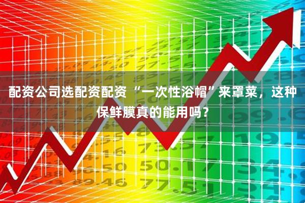 配资公司选配资配资 “一次性浴帽”来罩菜，这种保鲜膜真的能用吗？