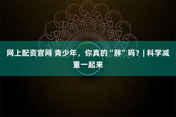 网上配资官网 青少年，你真的“胖”吗？| 科学减重一起来