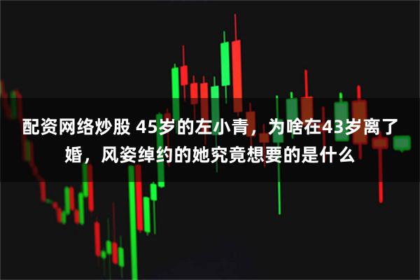 配资网络炒股 45岁的左小青，为啥在43岁离了婚，风姿绰约的她究竟想要的是什么