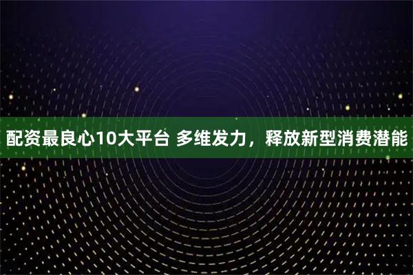 配资最良心10大平台 多维发力，释放新型消费潜能