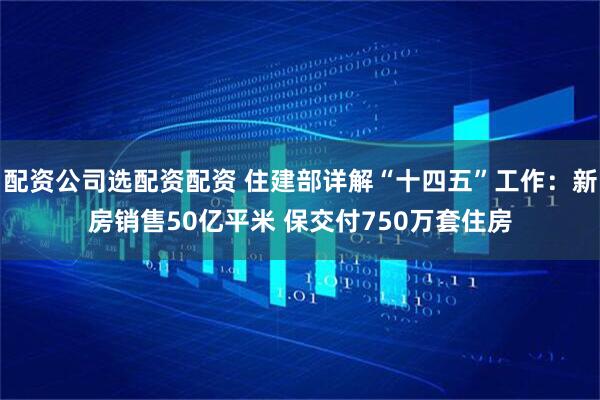 配资公司选配资配资 住建部详解“十四五”工作：新房销售50亿平米 保交付750万套住房