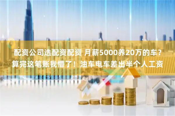 配资公司选配资配资 月薪5000养20万的车？算完这笔账我懵了！油车电车差出半个人工资