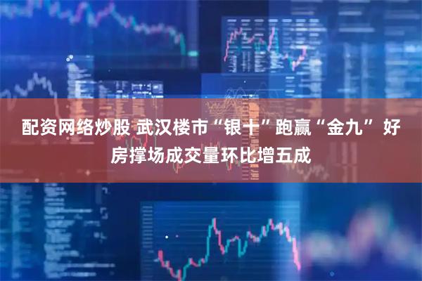 配资网络炒股 武汉楼市“银十”跑赢“金九” 好房撑场成交量环比增五成