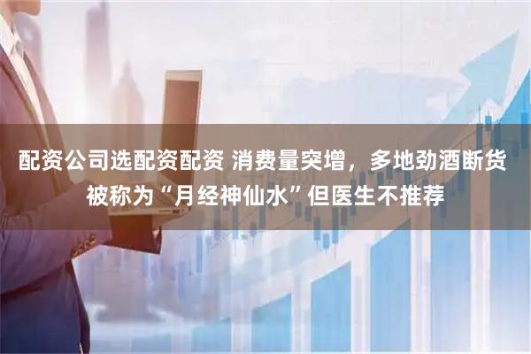 配资公司选配资配资 消费量突增，多地劲酒断货 被称为“月经神仙水”但医生不推荐