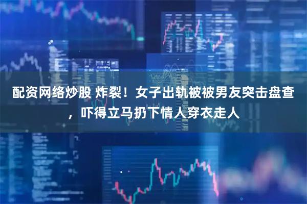 配资网络炒股 炸裂！女子出轨被被男友突击盘查，吓得立马扔下情人穿衣走人
