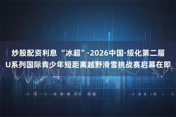 炒股配资利息 “冰超”·2026中国·绥化第二届U系列国际青少年短距离越野滑雪挑战赛启幕在即