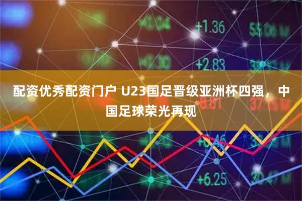 配资优秀配资门户 U23国足晋级亚洲杯四强，中国足球荣光再现