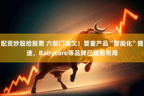 配资炒股给股票 六部门发文！婴童产品“智能化”提速，Babycare等品牌已提前布局