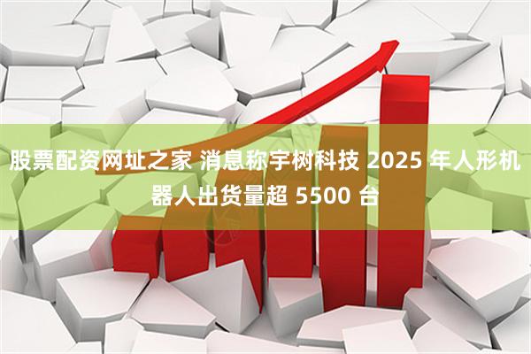 股票配资网址之家 消息称宇树科技 2025 年人形机器人出货量超 5500 台