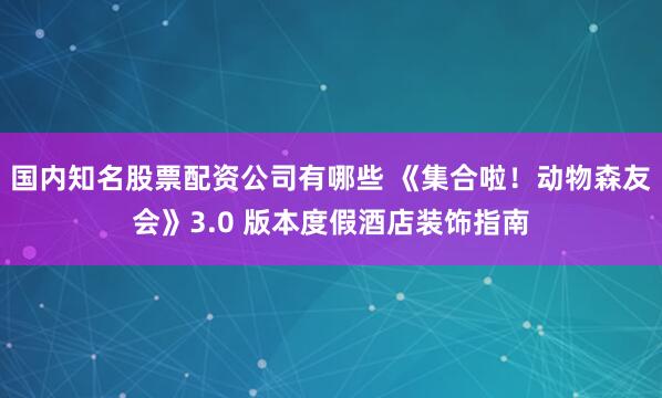 国内知名股票配资公司有哪些 《集合啦！动物森友会》3.0 版本度假酒店装饰指南