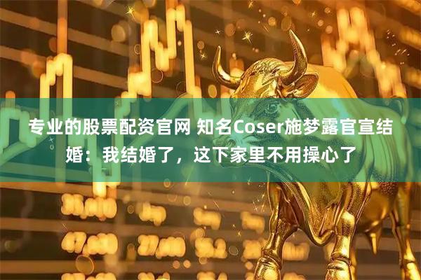 专业的股票配资官网 知名Coser施梦露官宣结婚：我结婚了，这下家里不用操心了