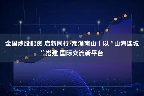 全国炒股配资 启新同行·潮涌南山丨以“山海连城”搭建 国际交流新平台