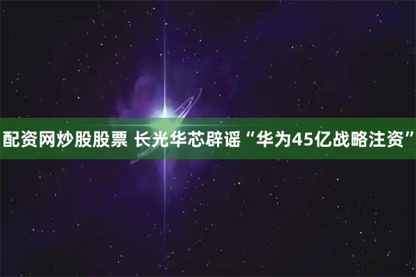 配资网炒股股票 长光华芯辟谣“华为45亿战略注资”