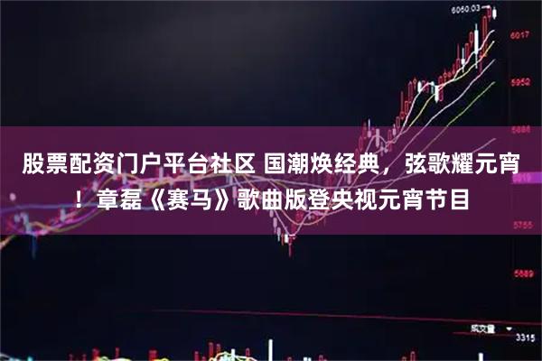 股票配资门户平台社区 国潮焕经典，弦歌耀元宵！章磊《赛马》歌曲版登央视元宵节目