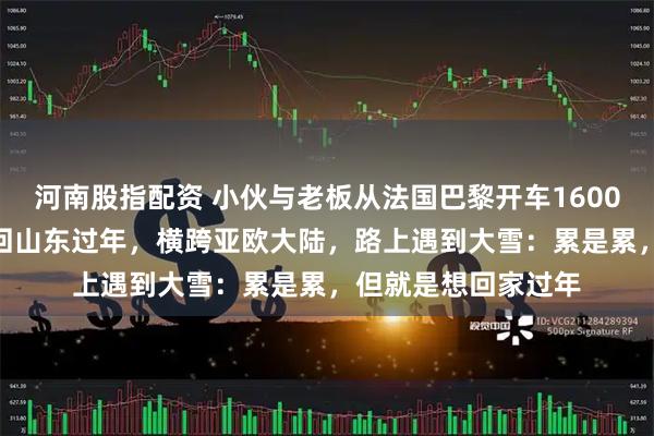 河南股指配资 小伙与老板从法国巴黎开车16000公里，用时10天回山东过年，横跨亚欧大陆，路上遇到大雪：累是累，但就是想回家过年