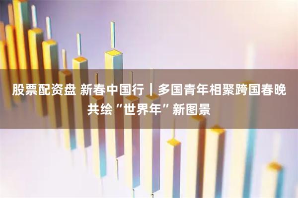 股票配资盘 新春中国行｜多国青年相聚跨国春晚共绘“世界年”新图景