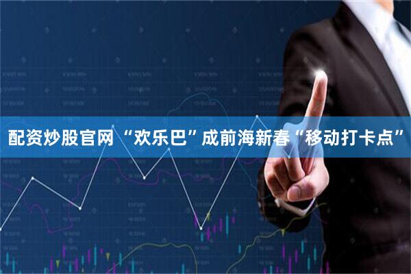 配资炒股官网 “欢乐巴”成前海新春“移动打卡点”