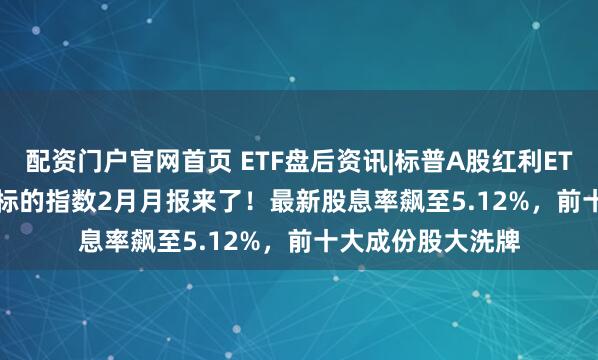 配资门户官网首页 ETF盘后资讯|标普A股红利ETF华宝(562060)标的指数2月月报来了！最新股息率飙至5.12%，前十大成份股大洗牌