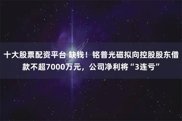 十大股票配资平台 缺钱！铭普光磁拟向控股股东借款不超7000万元，公司净利将“3连亏”