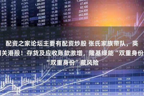 配资之家论坛主要有配资炒股 张氏家族带队,英发睿能闯关港股!存货及应收账款激增,隆基绿能“双重身份”藏风险