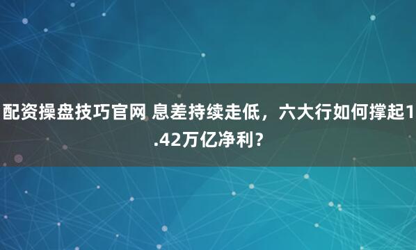 配资操盘技巧官网 息差持续走低，六大行如何撑起1.42万亿净利？