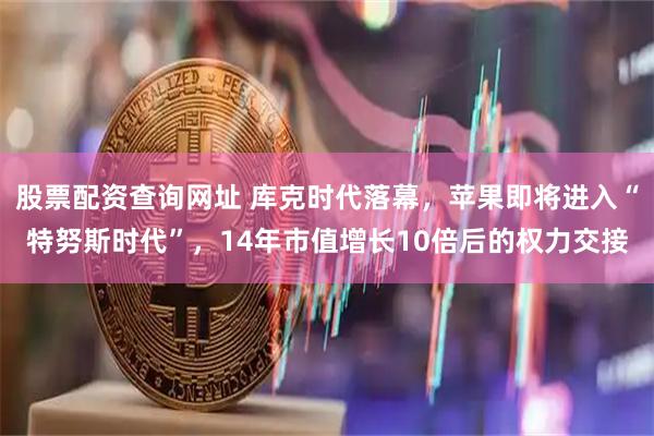 股票配资查询网址 库克时代落幕，苹果即将进入“特努斯时代”，14年市值增长10倍后的权力交接