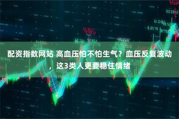 配资指数网站 高血压怕不怕生气？血压反复波动，这3类人更要稳住情绪