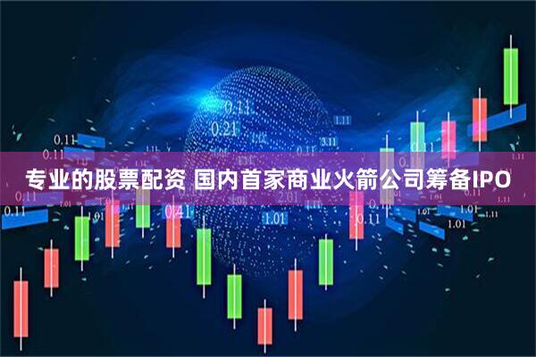 专业的股票配资 国内首家商业火箭公司筹备IPO