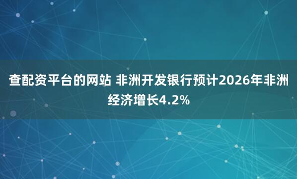 查配资平台的网站 非洲开发银行预计2026年非洲经济增长4.2%