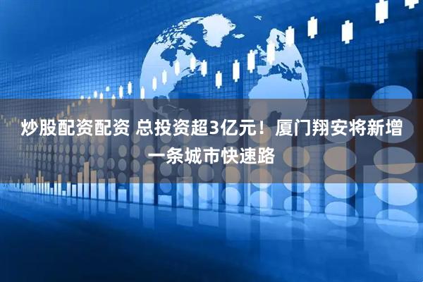 炒股配资配资 总投资超3亿元！厦门翔安将新增一条城市快速路