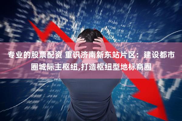 专业的股票配资 重识济南新东站片区：建设都市圈城际主枢纽,打造枢纽型地标商圈