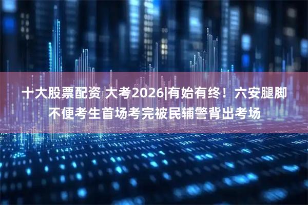 十大股票配资 大考2026|有始有终！六安腿脚不便考生首场考完被民辅警背出考场