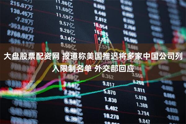 大盘股票配资网 报道称美国推迟将多家中国公司列入限制名单 外交部回应