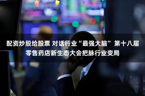 配资炒股给股票 对话行业“最强大脑” 第十八届零售药店新生态大会把脉行业变局