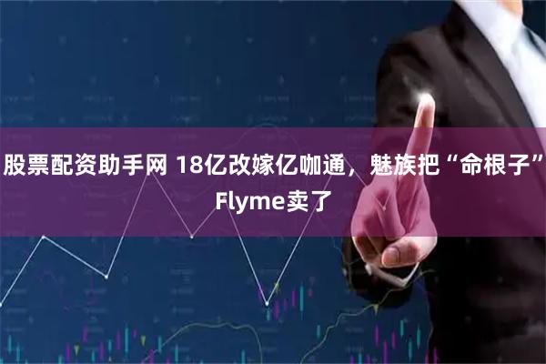 股票配资助手网 18亿改嫁亿咖通，魅族把“命根子”Flyme卖了