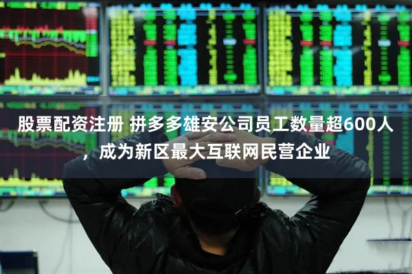 股票配资注册 拼多多雄安公司员工数量超600人，成为新区最大互联网民营企业