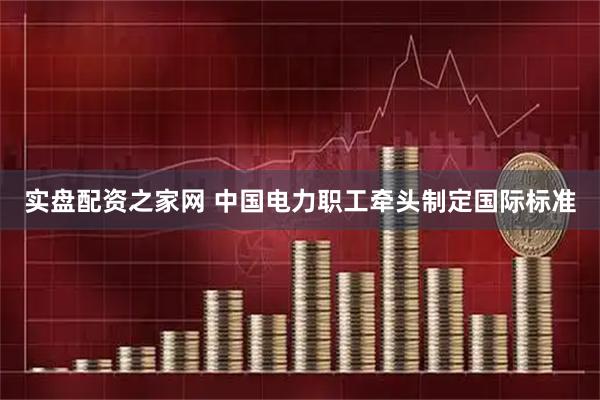实盘配资之家网 中国电力职工牵头制定国际标准