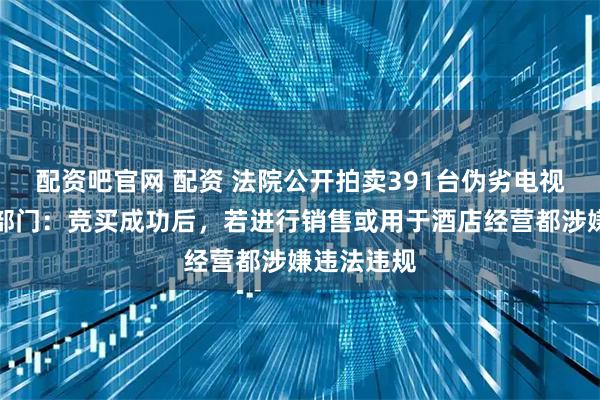 配资吧官网 配资 法院公开拍卖391台伪劣电视机，市监部门：竞买成功后，若进行销售或用于酒店经营都涉嫌违法违规