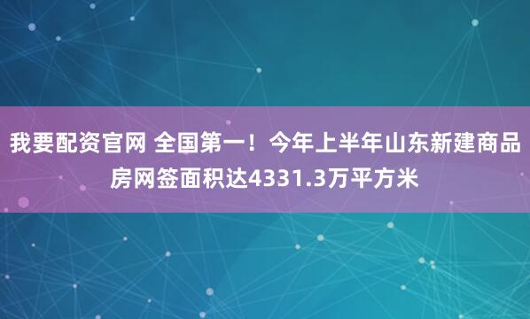 我要配资官网 全国第一！今年上半年山东新建商品房网签面积达4331.3万平方米