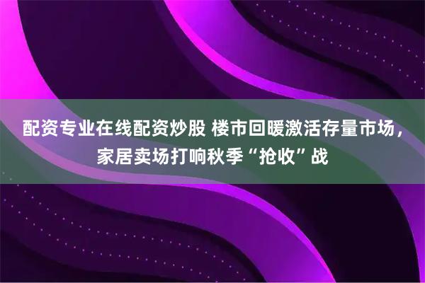 配资专业在线配资炒股 楼市回暖激活存量市场，家居卖场打响秋季“抢收”战