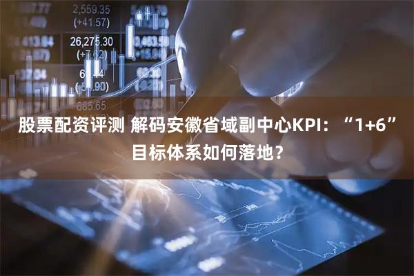 股票配资评测 解码安徽省域副中心KPI：“1+6”目标体系如何落地？