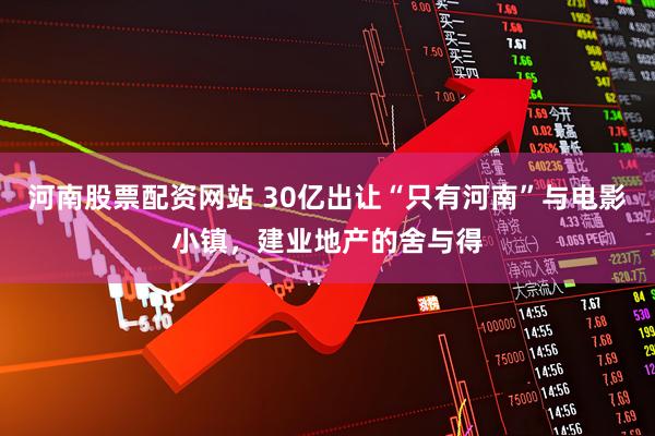 河南股票配资网站 30亿出让“只有河南”与电影小镇，建业地产的舍与得